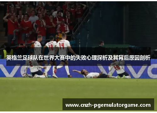 英格兰足球队在世界大赛中的失败心理探析及其背后原因剖析 英格兰足球队在世界大赛中的失败心理探析及其背后原因剖析